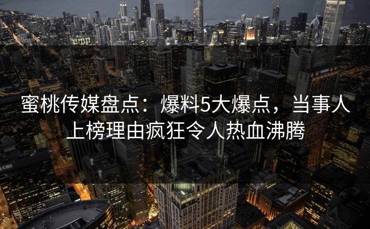 蜜桃传媒盘点:爆料5大爆点,当事人上榜理由疯狂令人热血沸腾 蜜桃传媒盘点:爆料5大爆点,当事人上榜理由疯狂令人热血沸腾