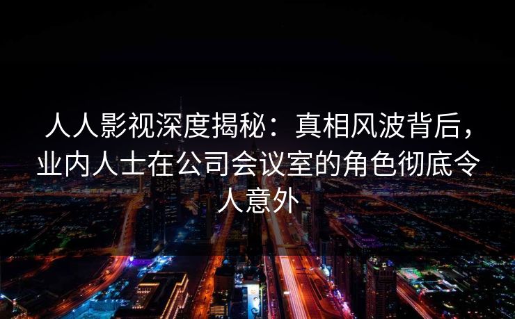 人人影视深度揭秘：真相风波背后，业内人士在公司会议室的角色彻底令人意外