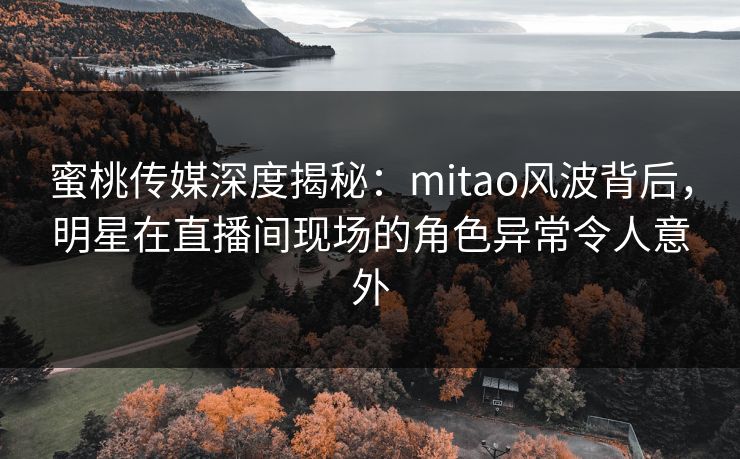 蜜桃传媒深度揭秘：mitao风波背后，明星在直播间现场的角色异常令人意外