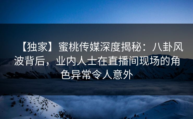 【独家】蜜桃传媒深度揭秘：八卦风波背后，业内人士在直播间现场的角色异常令人意外