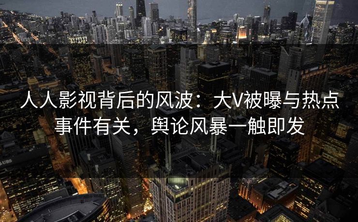 人人影视背后的风波：大V被曝与热点事件有关，舆论风暴一触即发