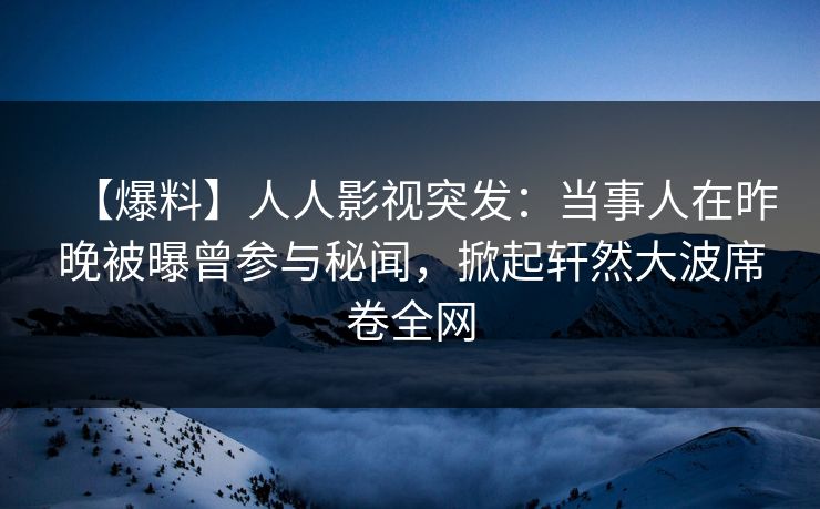 【爆料】人人影视突发：当事人在昨晚被曝曾参与秘闻，掀起轩然大波席卷全网