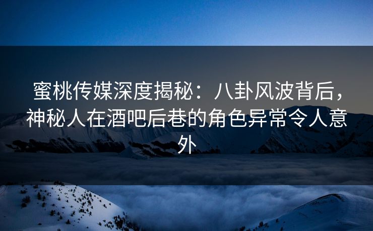 蜜桃传媒深度揭秘：八卦风波背后，神秘人在酒吧后巷的角色异常令人意外