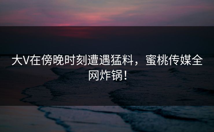 大V在傍晚时刻遭遇猛料,蜜桃传媒全网炸锅! 大V在傍晚时刻遭遇猛料,蜜桃传媒全网炸锅!