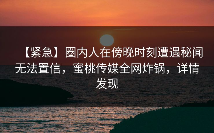 【紧急】圈内人在傍晚时刻遭遇秘闻无法置信,蜜桃传媒全网炸锅,详情发现 【紧急】圈内人在傍晚时刻遭遇秘闻无法置信,蜜桃传媒全网炸锅,详情发现