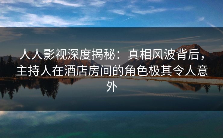 人人影视深度揭秘:真相风波背后,主持人在酒店房间的角色极其令人意外 人人影视深度揭秘:真相风波背后,主持人在酒店房间的角色极其令人意外