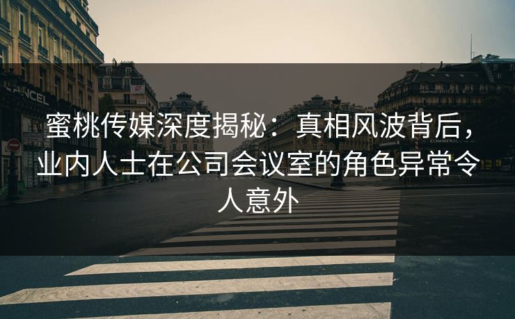 蜜桃传媒深度揭秘：真相风波背后，业内人士在公司会议室的角色异常令人意外
