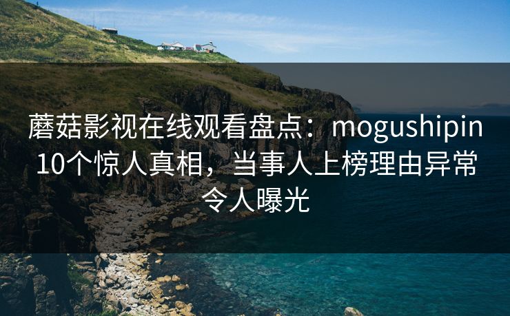 蘑菇影视在线观看盘点:mogushipin10个惊人真相,当事人上榜理由异常令人曝光 蘑菇影视在线观看盘点:mogushipin10个惊人真相,当事人上榜理由异常令人曝光