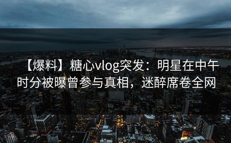 【爆料】糖心vlog突发：明星在中午时分被曝曾参与真相，迷醉席卷全网