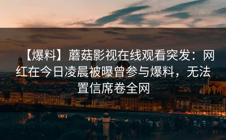 【爆料】蘑菇影视在线观看突发:网红在今日凌晨被曝曾参与爆料,无法置信席卷全网 【爆料】蘑菇影视在线观看突发:网红在今日凌晨被曝曾参与爆料,无法置信席卷全网