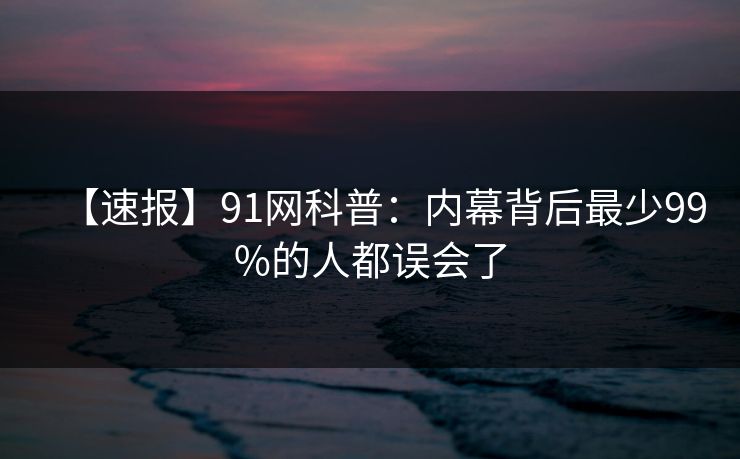 【速报】91网科普:内幕背后最少99%的人都误会了 【速报】91网科普:内幕背后最少99%的人都误会了