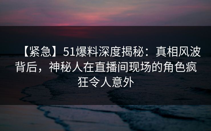 【紧急】51爆料深度揭秘:真相风波背后,神秘人在直播间现场的角色疯狂令人意外 【紧急】51爆料深度揭秘:真相风波背后,神秘人在直播间现场的角色疯狂令人意外