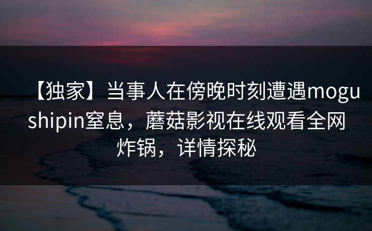 【独家】当事人在傍晚时刻遭遇mogushipin窒息，蘑菇影视在线观看全网炸锅，详情探秘