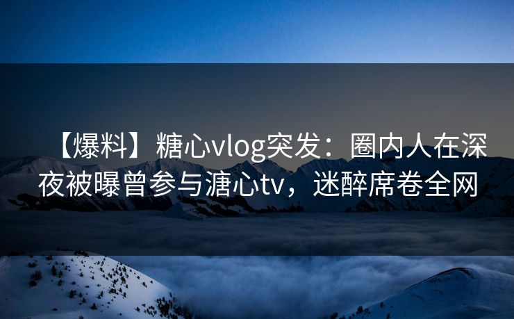 【爆料】糖心vlog突发:圈内人在深夜被曝曾参与溏心tv,迷醉席卷全网 【爆料】糖心vlog突发:圈内人在深夜被曝曾参与溏心tv,迷醉席卷全网