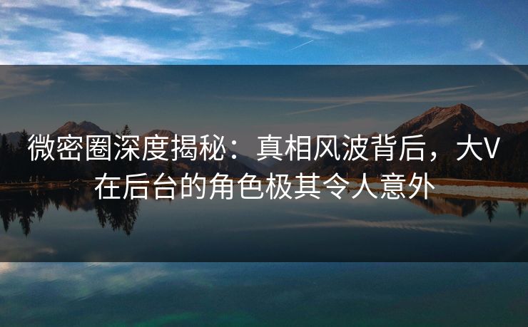 微密圈深度揭秘：真相风波背后，大V在后台的角色极其令人意外
