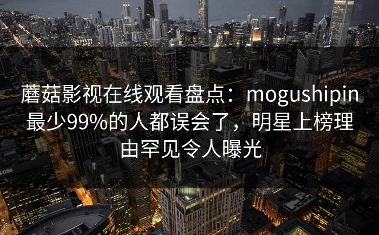 蘑菇影视在线观看盘点:mogushipin最少99%的人都误会了,明星上榜理由罕见令人曝光 蘑菇影视在线观看盘点:mogushipin最少99%的人都误会了,明星上榜理由罕见令人曝光