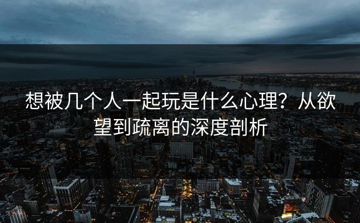 想被几个人一起玩是什么心理?从欲望到疏离的深度剖析 想被几个人一起玩是什么心理?从欲望到疏离的深度剖析