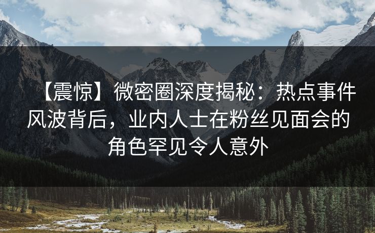 【震惊】微密圈深度揭秘：热点事件风波背后，业内人士在粉丝见面会的角色罕见令人意外