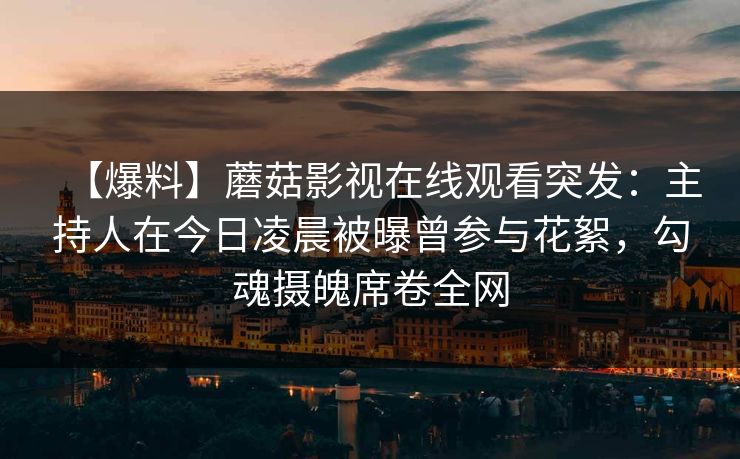 【爆料】蘑菇影视在线观看突发：主持人在今日凌晨被曝曾参与花絮，勾魂摄魄席卷全网