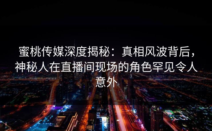 蜜桃传媒深度揭秘：真相风波背后，神秘人在直播间现场的角色罕见令人意外