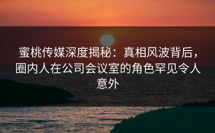 蜜桃传媒深度揭秘:真相风波背后,圈内人在公司会议室的角色罕见令人意外 蜜桃传媒深度揭秘:真相风波背后,圈内人在公司会议室的角色罕见令人意外