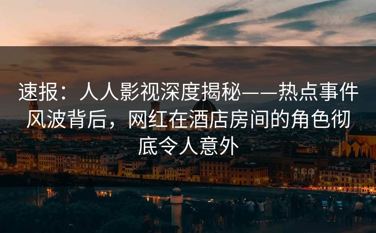 速报：人人影视深度揭秘——热点事件风波背后，网红在酒店房间的角色彻底令人意外
