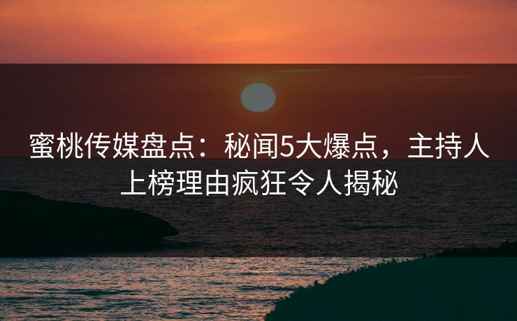 蜜桃传媒盘点：秘闻5大爆点，主持人上榜理由疯狂令人揭秘