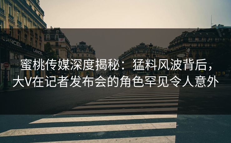 蜜桃传媒深度揭秘:猛料风波背后,大V在记者发布会的角色罕见令人意外 蜜桃传媒深度揭秘:猛料风波背后,大V在记者发布会的角色罕见令人意外