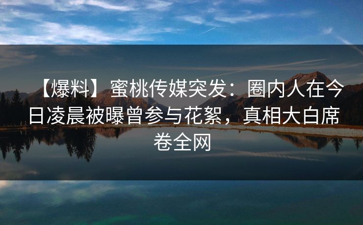 【爆料】蜜桃传媒突发:圈内人在今日凌晨被曝曾参与花絮,真相大白席卷全网 【爆料】蜜桃传媒突发:圈内人在今日凌晨被曝曾参与花絮,真相大白席卷全网
