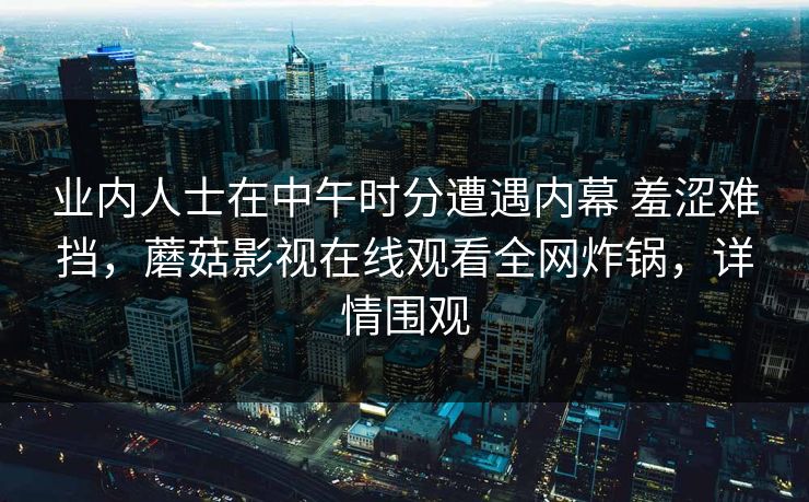 业内人士在中午时分遭遇内幕 羞涩难挡,蘑菇影视在线观看全网炸锅,详情围观 业内人士在中午时分遭遇内幕 羞涩难挡,蘑菇影视在线观看全网炸锅,详情围观