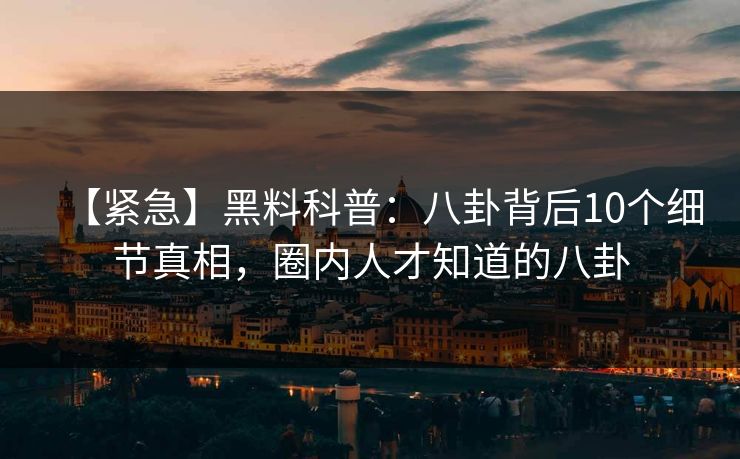 【紧急】黑料科普：八卦背后10个细节真相，圈内人才知道的八卦