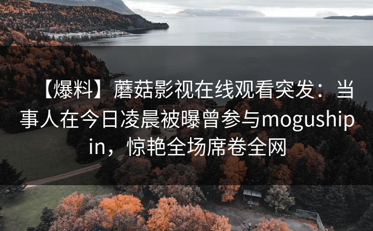 【爆料】蘑菇影视在线观看突发：当事人在今日凌晨被曝曾参与mogushipin，惊艳全场席卷全网