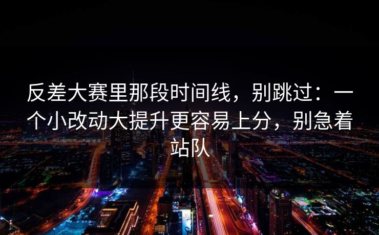 反差大赛里那段时间线，别跳过：一个小改动大提升更容易上分，别急着站队