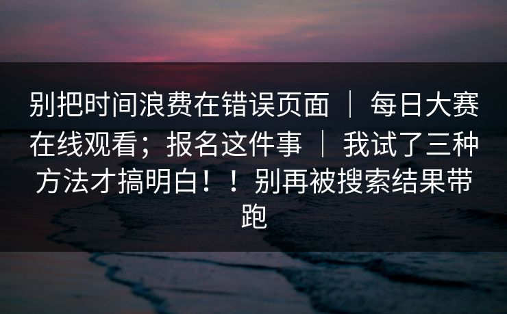 别把时间浪费在错误页面 ｜ 每日大赛在线观看；报名这件事 ｜ 我试了三种方法才搞明白！！别再被搜索结果带跑