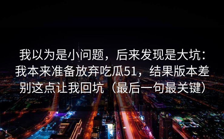 我以为是小问题，后来发现是大坑：我本来准备放弃吃瓜51，结果版本差别这点让我回坑（最后一句最关键）