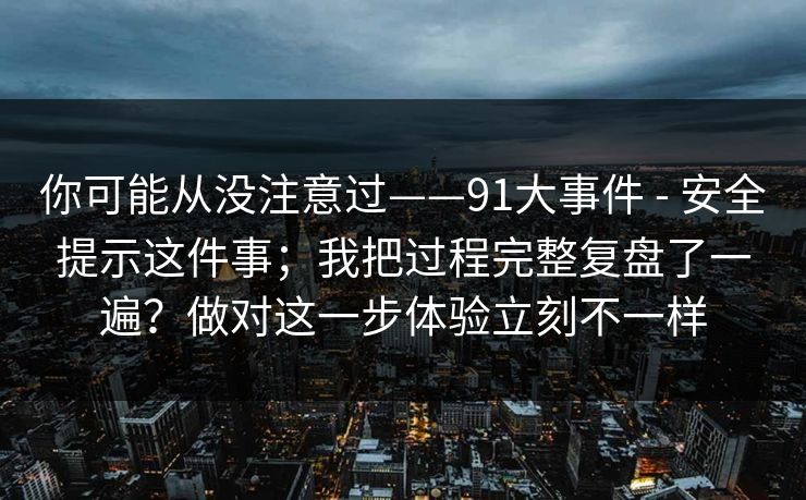 你可能从没注意过——91大事件 - 安全提示这件事；我把过程完整复盘了一遍？做对这一步体验立刻不一样