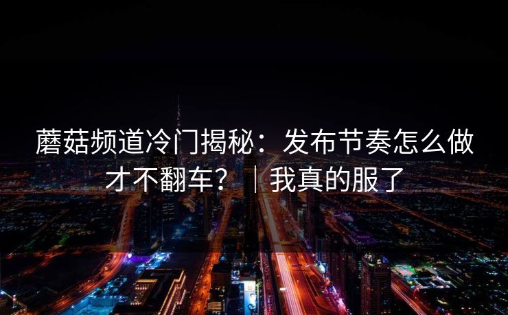 蘑菇频道冷门揭秘：发布节奏怎么做才不翻车？｜我真的服了