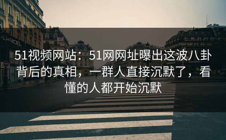 51视频网站：51网网址曝出这波八卦背后的真相，一群人直接沉默了，看懂的人都开始沉默