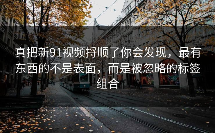 真把新91视频捋顺了你会发现，最有东西的不是表面，而是被忽略的标签组合