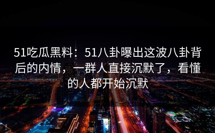 51吃瓜黑料：51八卦曝出这波八卦背后的内情，一群人直接沉默了，看懂的人都开始沉默
