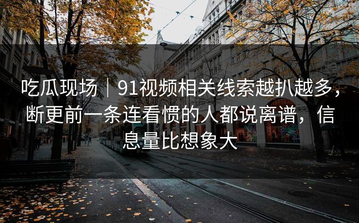 吃瓜现场|91视频相关线索越扒越多,断更前一条连看惯的人都说离谱,信息量比想象大 吃瓜现场|91视频相关线索越扒越多,断更前一条连看惯的人都说离谱,信息量比想象大