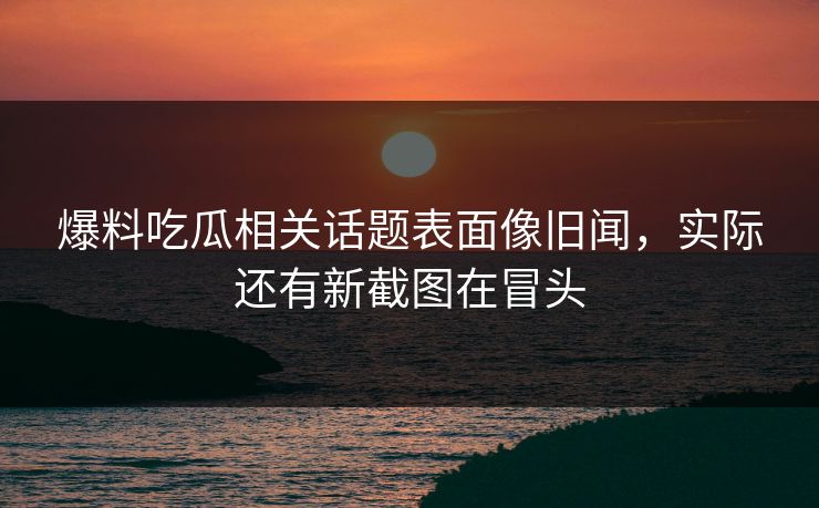 爆料吃瓜相关话题表面像旧闻，实际还有新截图在冒头